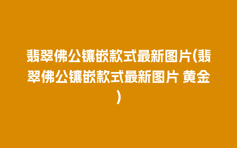 翡翠佛公镶嵌款式最新图片(翡翠佛公镶嵌款式最新图片 黄金)