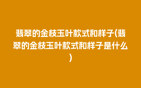翡翠的金枝玉叶款式和样子(翡翠的金枝玉叶款式和样子是什么)