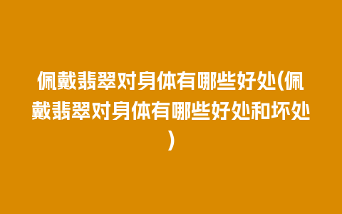佩戴翡翠对身体有哪些好处(佩戴翡翠对身体有哪些好处和坏处)