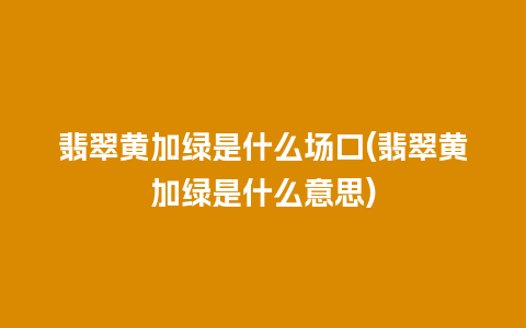 翡翠黄加绿是什么场口(翡翠黄加绿是什么意思)