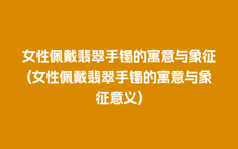 女性佩戴翡翠手镯的寓意与象征(女性佩戴翡翠手镯的寓意与象征意义)