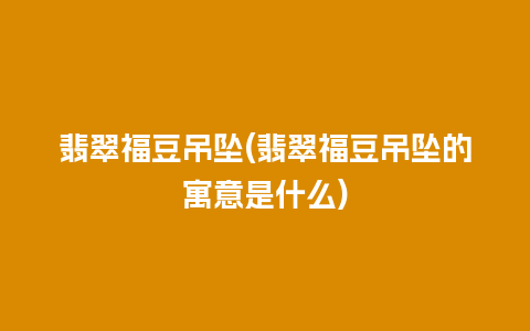 翡翠福豆吊坠(翡翠福豆吊坠的寓意是什么)