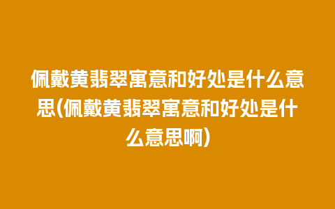 佩戴黄翡翠寓意和好处是什么意思(佩戴黄翡翠寓意和好处是什么意思啊)