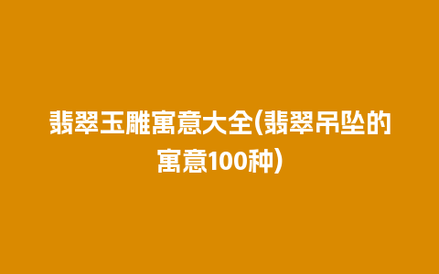 翡翠玉雕寓意大全(翡翠吊坠的寓意100种)