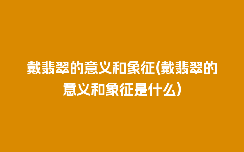 戴翡翠的意义和象征(戴翡翠的意义和象征是什么)