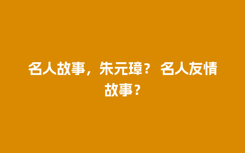 名人故事，朱元璋？ 名人友情故事？