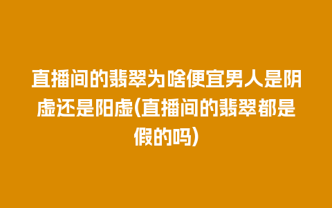 直播间的翡翠为啥便宜男人是阴虚还是阳虚(直播间的翡翠都是假的吗)
