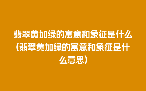 翡翠黄加绿的寓意和象征是什么(翡翠黄加绿的寓意和象征是什么意思)