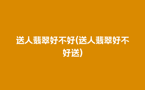 送人翡翠好不好(送人翡翠好不好送)