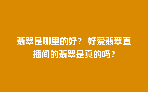 翡翠是哪里的好？ 好爱翡翠直播间的翡翠是真的吗？