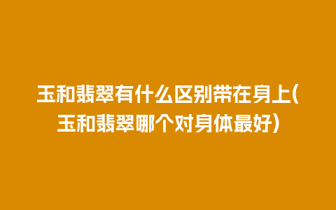 玉和翡翠有什么区别带在身上(玉和翡翠哪个对身体最好)