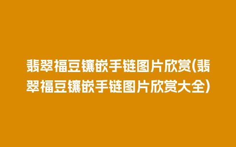 翡翠福豆镶嵌手链图片欣赏(翡翠福豆镶嵌手链图片欣赏大全)