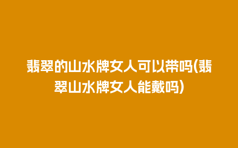 翡翠的山水牌女人可以带吗(翡翠山水牌女人能戴吗)