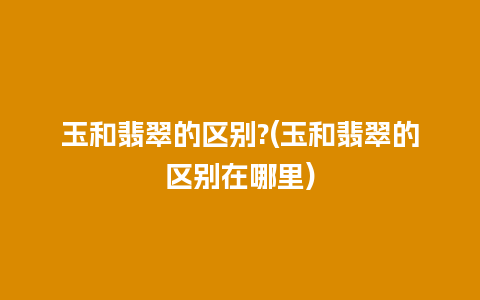 玉和翡翠的区别?(玉和翡翠的区别在哪里)