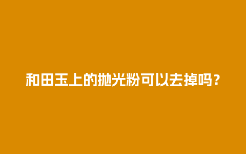 和田玉上的抛光粉可以去掉吗？