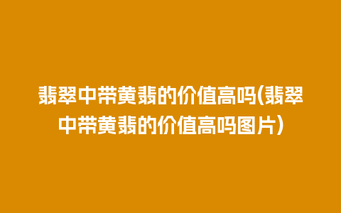 翡翠中带黄翡的价值高吗(翡翠中带黄翡的价值高吗图片)