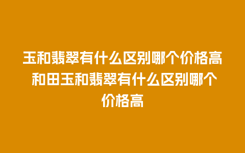 玉和翡翠有什么区别哪个价格高 和田玉和翡翠有什么区别哪个价格高