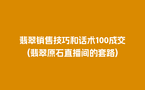 翡翠销售技巧和话术100成交(翡翠原石直播间的套路)