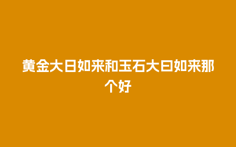黄金大日如来和玉石大曰如来那个好