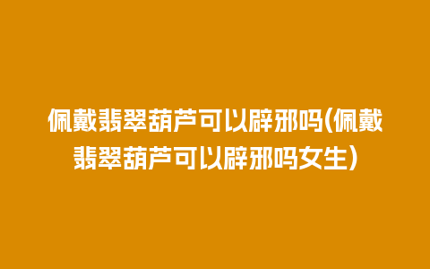 佩戴翡翠葫芦可以辟邪吗(佩戴翡翠葫芦可以辟邪吗女生)