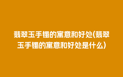 翡翠玉手镯的寓意和好处(翡翠玉手镯的寓意和好处是什么)