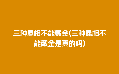 三种属相不能戴金(三种属相不能戴金是真的吗)