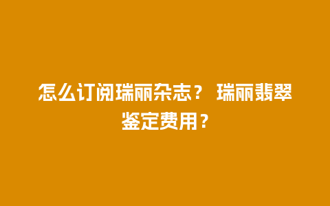 怎么订阅瑞丽杂志？ 瑞丽翡翠鉴定费用？