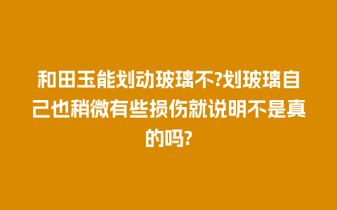 和田玉能划动玻璃不?划玻璃自己也稍微有些损伤就说明不是真的吗?