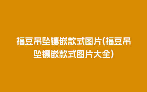 福豆吊坠镶嵌款式图片(福豆吊坠镶嵌款式图片大全)