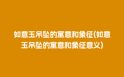 如意玉吊坠的寓意和象征(如意玉吊坠的寓意和象征意义)