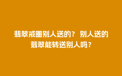 翡翠戒圈别人送的？ 别人送的翡翠能转送别人吗？