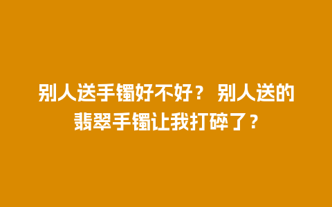 别人送手镯好不好？ 别人送的翡翠手镯让我打碎了？