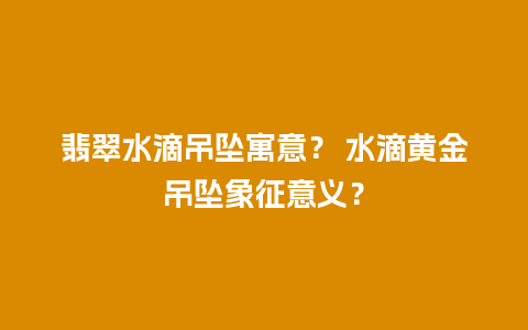 翡翠水滴吊坠寓意？ 水滴黄金吊坠象征意义？