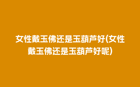 女性戴玉佛还是玉葫芦好(女性戴玉佛还是玉葫芦好呢)