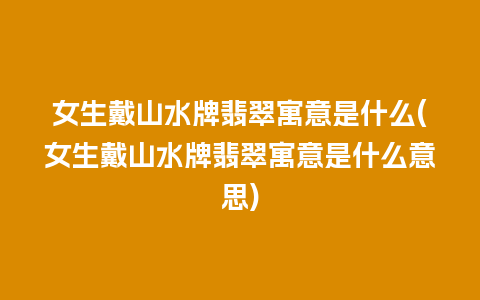 女生戴山水牌翡翠寓意是什么(女生戴山水牌翡翠寓意是什么意思)