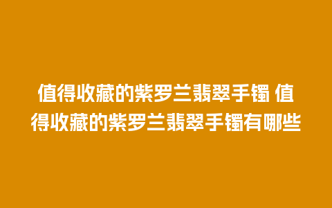 值得收藏的紫罗兰翡翠手镯 值得收藏的紫罗兰翡翠手镯有哪些