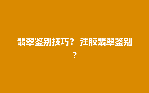 翡翠鉴别技巧？ 注胶翡翠鉴别？