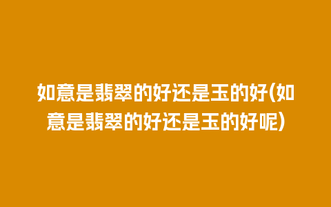 如意是翡翠的好还是玉的好(如意是翡翠的好还是玉的好呢)