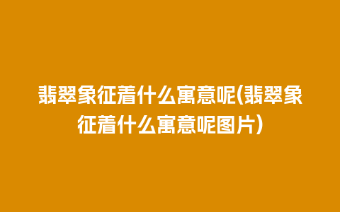 翡翠象征着什么寓意呢(翡翠象征着什么寓意呢图片)