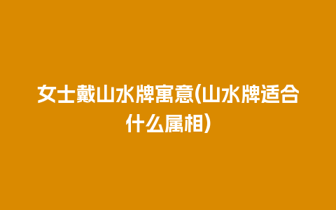 女士戴山水牌寓意(山水牌适合什么属相)