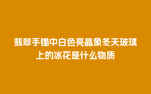 翡翠手镯中白色亮晶象冬天玻璃上的冰花是什么物质