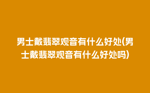 男士戴翡翠观音有什么好处(男士戴翡翠观音有什么好处吗)