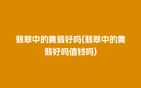 翡翠中的黄翡好吗(翡翠中的黄翡好吗值钱吗)