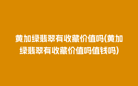 黄加绿翡翠有收藏价值吗(黄加绿翡翠有收藏价值吗值钱吗)