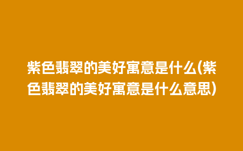 紫色翡翠的美好寓意是什么(紫色翡翠的美好寓意是什么意思)