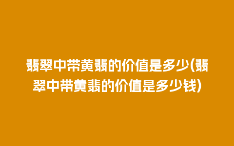 翡翠中带黄翡的价值是多少(翡翠中带黄翡的价值是多少钱)