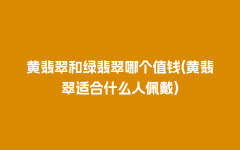 黄翡翠和绿翡翠哪个值钱(黄翡翠适合什么人佩戴)