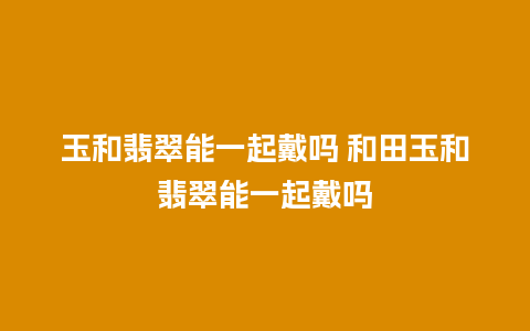 玉和翡翠能一起戴吗 和田玉和翡翠能一起戴吗