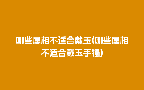 哪些属相不适合戴玉(哪些属相不适合戴玉手镯)