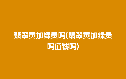 翡翠黄加绿贵吗(翡翠黄加绿贵吗值钱吗)